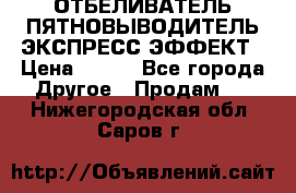 ОТБЕЛИВАТЕЛЬ-ПЯТНОВЫВОДИТЕЛЬ ЭКСПРЕСС-ЭФФЕКТ › Цена ­ 300 - Все города Другое » Продам   . Нижегородская обл.,Саров г.